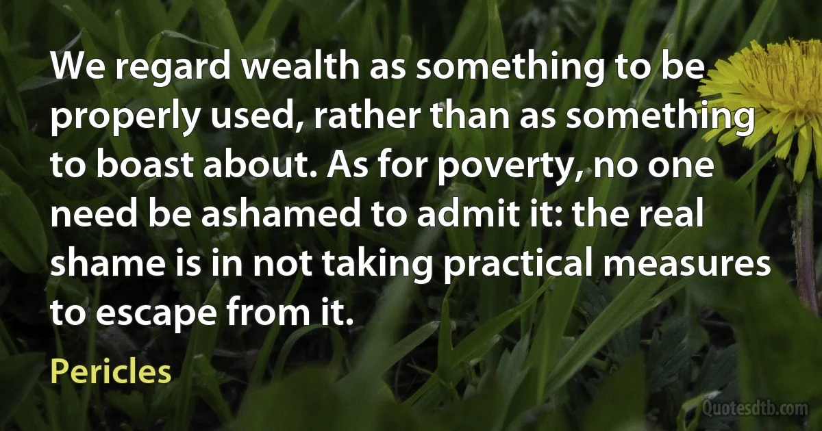 We regard wealth as something to be properly used, rather than as something to boast about. As for poverty, no one need be ashamed to admit it: the real shame is in not taking practical measures to escape from it. (Pericles)