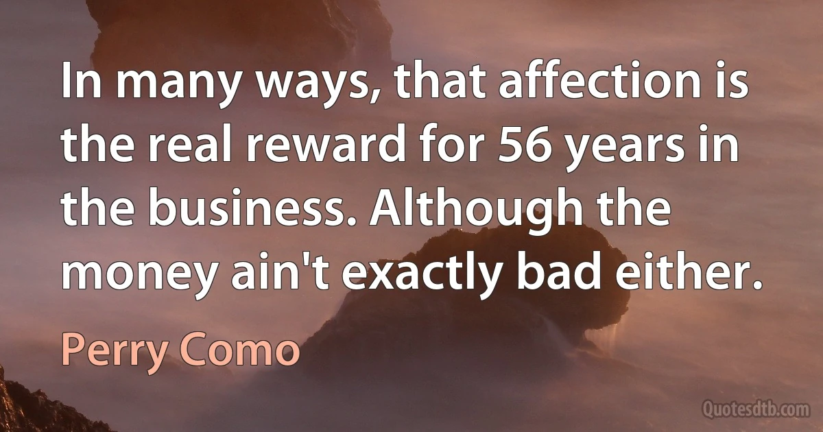 In many ways, that affection is the real reward for 56 years in the business. Although the money ain't exactly bad either. (Perry Como)