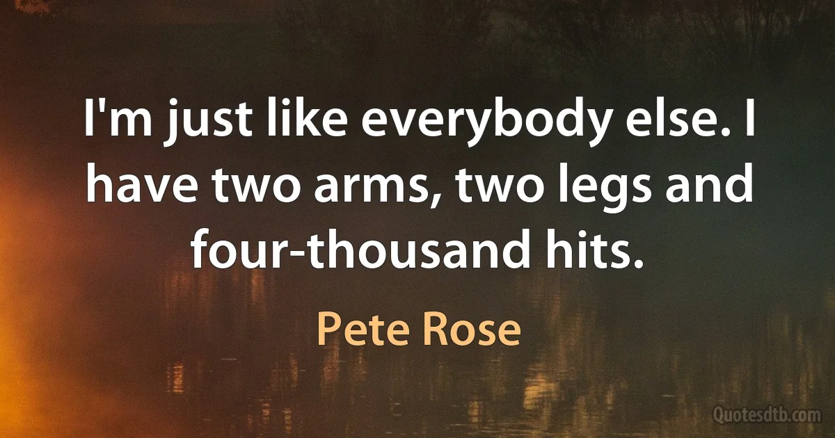 I'm just like everybody else. I have two arms, two legs and four-thousand hits. (Pete Rose)