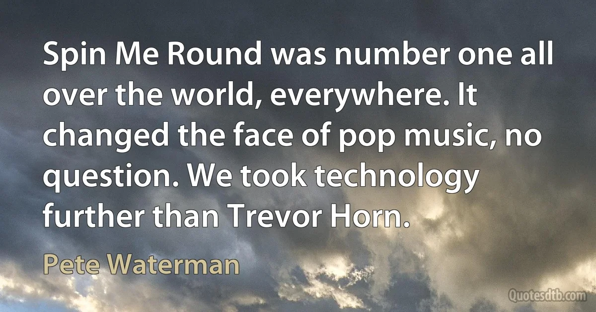 Spin Me Round was number one all over the world, everywhere. It changed the face of pop music, no question. We took technology further than Trevor Horn. (Pete Waterman)