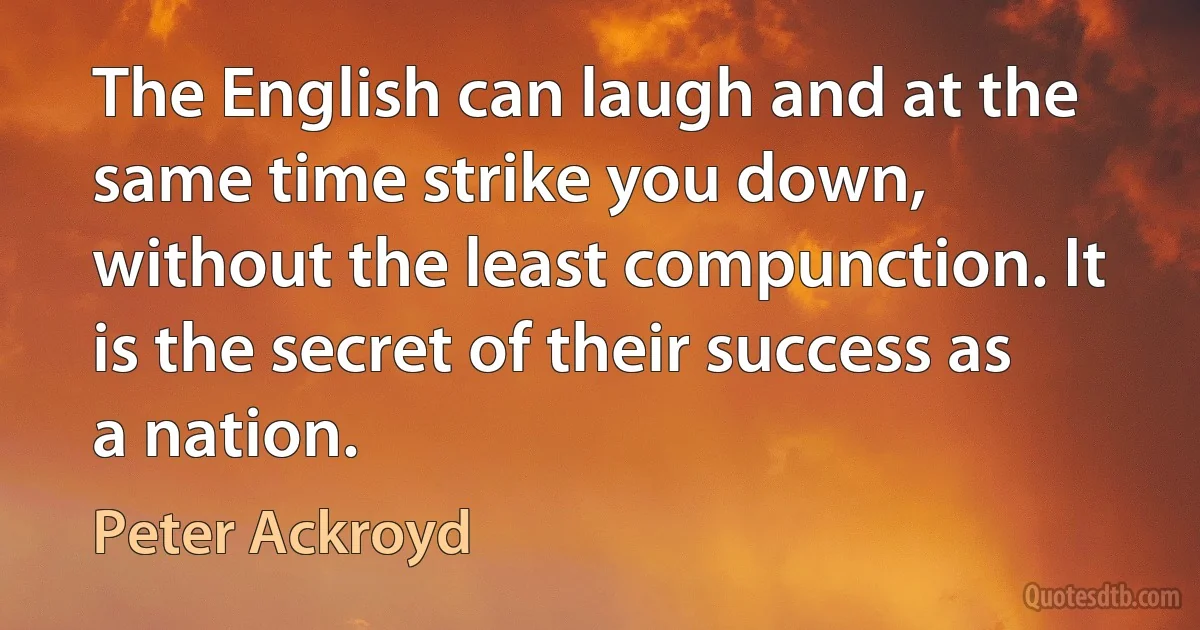 The English can laugh and at the same time strike you down, without the least compunction. It is the secret of their success as a nation. (Peter Ackroyd)