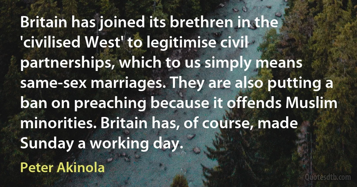 Britain has joined its brethren in the 'civilised West' to legitimise civil partnerships, which to us simply means same-sex marriages. They are also putting a ban on preaching because it offends Muslim minorities. Britain has, of course, made Sunday a working day. (Peter Akinola)