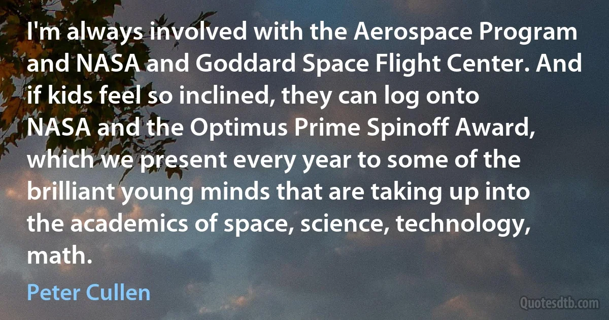 I'm always involved with the Aerospace Program and NASA and Goddard Space Flight Center. And if kids feel so inclined, they can log onto NASA and the Optimus Prime Spinoff Award, which we present every year to some of the brilliant young minds that are taking up into the academics of space, science, technology, math. (Peter Cullen)