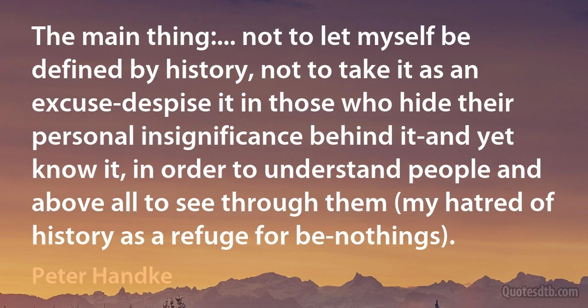 The main thing:... not to let myself be defined by history, not to take it as an excuse-despise it in those who hide their personal insignificance behind it-and yet know it, in order to understand people and above all to see through them (my hatred of history as a refuge for be-nothings). (Peter Handke)