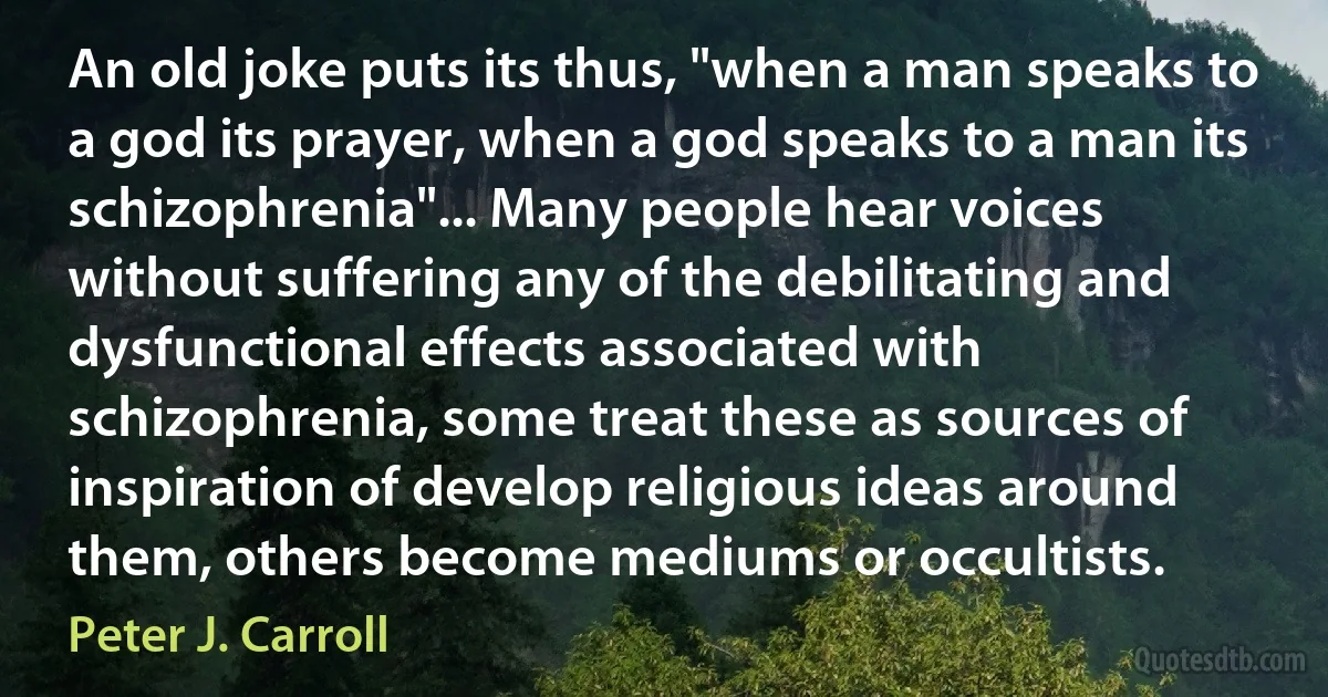 An old joke puts its thus, "when a man speaks to a god its prayer, when a god speaks to a man its schizophrenia"... Many people hear voices without suffering any of the debilitating and dysfunctional effects associated with schizophrenia, some treat these as sources of inspiration of develop religious ideas around them, others become mediums or occultists. (Peter J. Carroll)