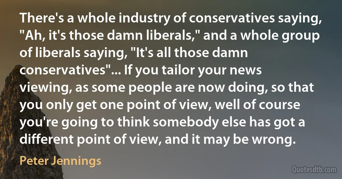 There's a whole industry of conservatives saying, "Ah, it's those damn liberals," and a whole group of liberals saying, "It's all those damn conservatives"... If you tailor your news viewing, as some people are now doing, so that you only get one point of view, well of course you're going to think somebody else has got a different point of view, and it may be wrong. (Peter Jennings)