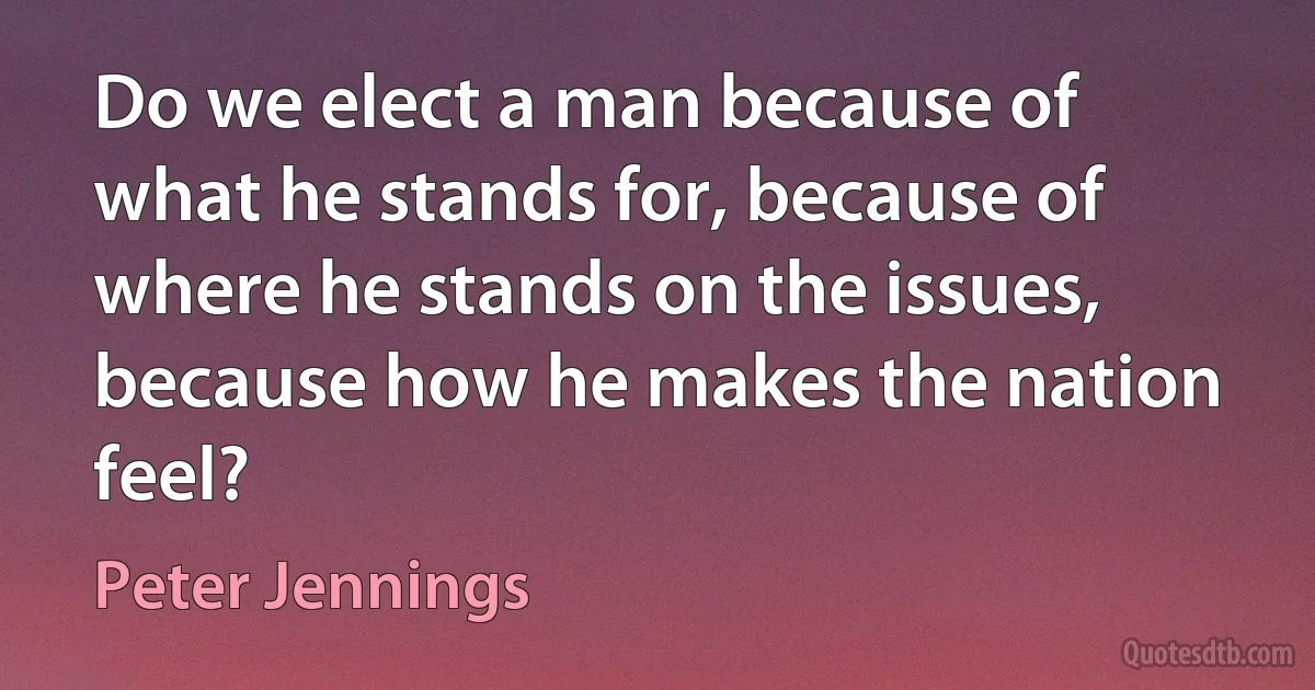 Do we elect a man because of what he stands for, because of where he stands on the issues, because how he makes the nation feel? (Peter Jennings)