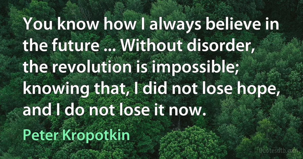 You know how I always believe in the future ... Without disorder, the revolution is impossible; knowing that, I did not lose hope, and I do not lose it now. (Peter Kropotkin)