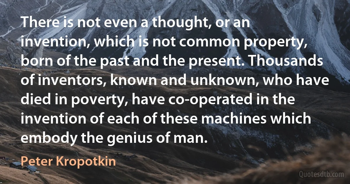 There is not even a thought, or an invention, which is not common property, born of the past and the present. Thousands of inventors, known and unknown, who have died in poverty, have co-operated in the invention of each of these machines which embody the genius of man. (Peter Kropotkin)