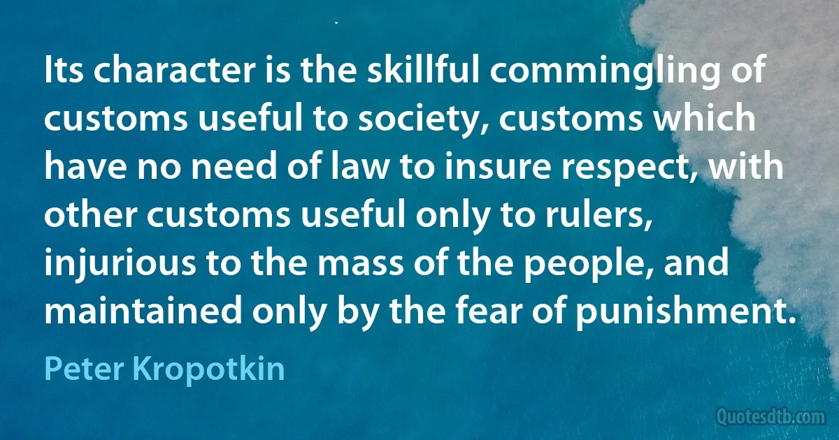 Its character is the skillful commingling of customs useful to society, customs which have no need of law to insure respect, with other customs useful only to rulers, injurious to the mass of the people, and maintained only by the fear of punishment. (Peter Kropotkin)