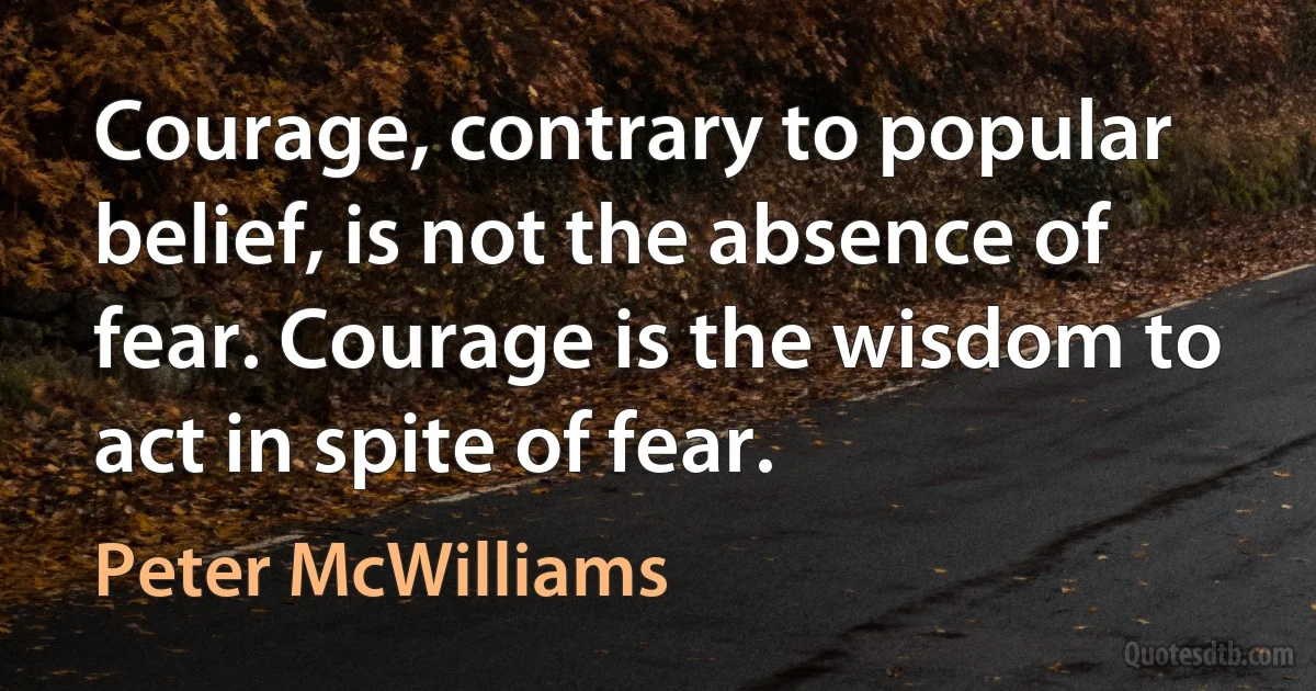 Courage, contrary to popular belief, is not the absence of fear. Courage is the wisdom to act in spite of fear. (Peter McWilliams)