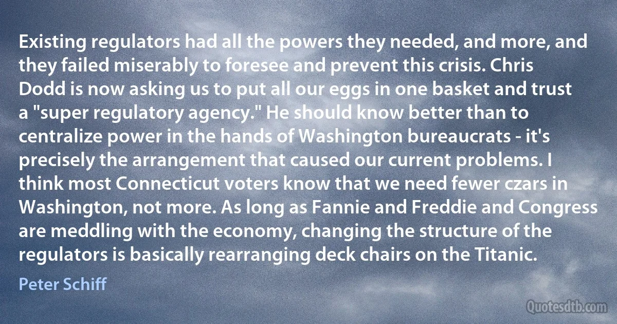 Existing regulators had all the powers they needed, and more, and they failed miserably to foresee and prevent this crisis. Chris Dodd is now asking us to put all our eggs in one basket and trust a "super regulatory agency." He should know better than to centralize power in the hands of Washington bureaucrats - it's precisely the arrangement that caused our current problems. I think most Connecticut voters know that we need fewer czars in Washington, not more. As long as Fannie and Freddie and Congress are meddling with the economy, changing the structure of the regulators is basically rearranging deck chairs on the Titanic. (Peter Schiff)