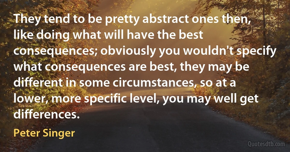 They tend to be pretty abstract ones then, like doing what will have the best consequences; obviously you wouldn't specify what consequences are best, they may be different in some circumstances, so at a lower, more specific level, you may well get differences. (Peter Singer)