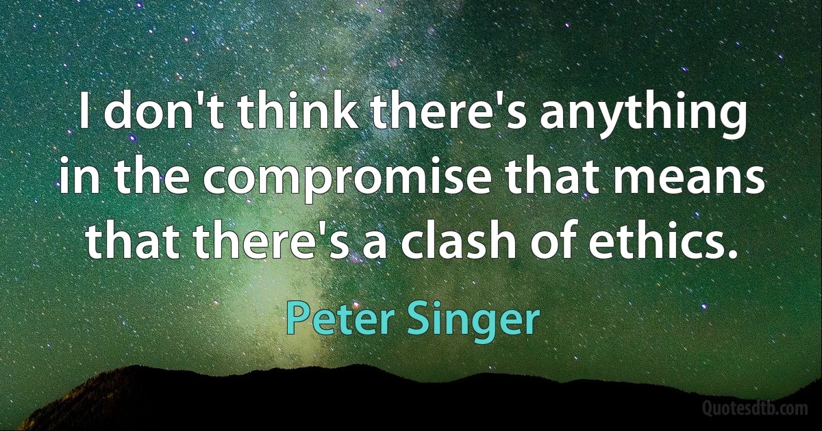 I don't think there's anything in the compromise that means that there's a clash of ethics. (Peter Singer)