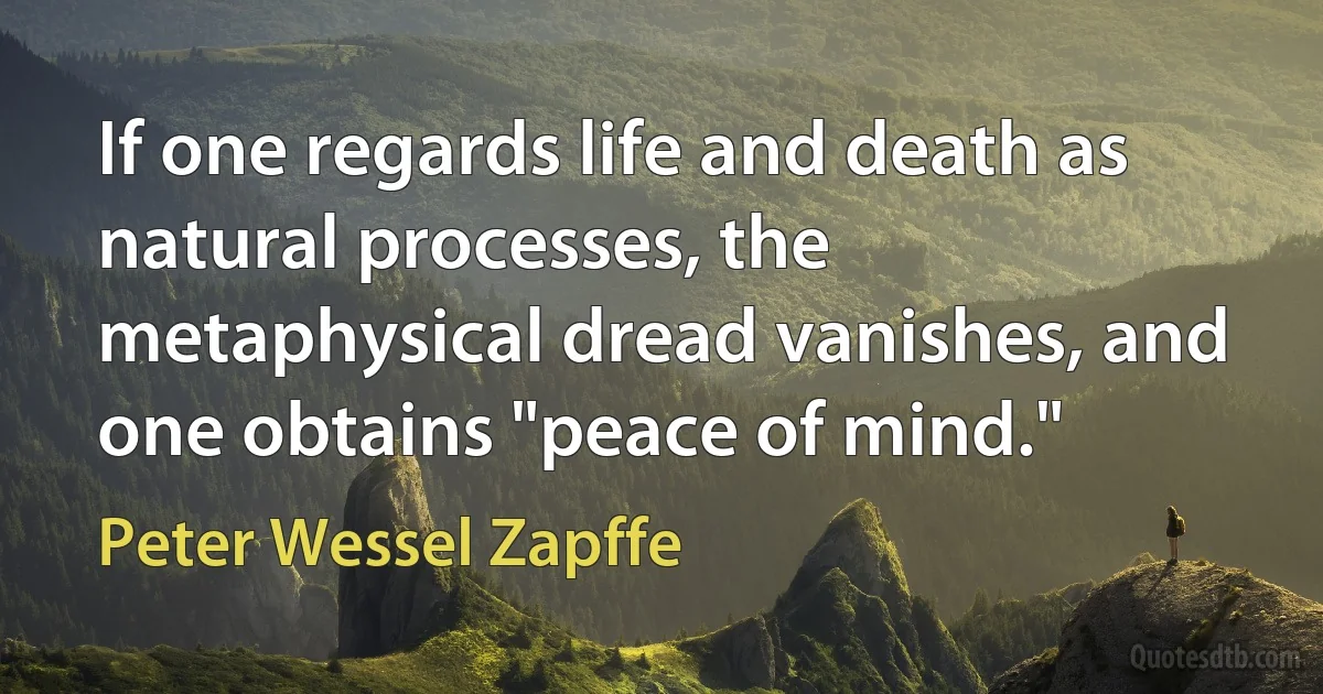 If one regards life and death as natural processes, the metaphysical dread vanishes, and one obtains "peace of mind." (Peter Wessel Zapffe)