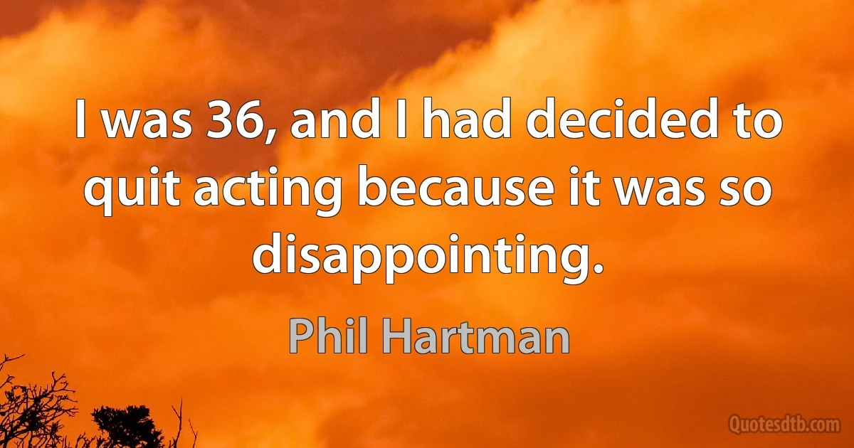 I was 36, and I had decided to quit acting because it was so disappointing. (Phil Hartman)