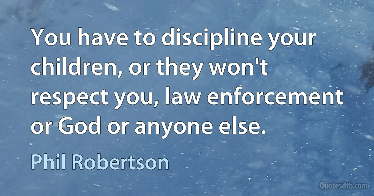 You have to discipline your children, or they won't respect you, law enforcement or God or anyone else. (Phil Robertson)