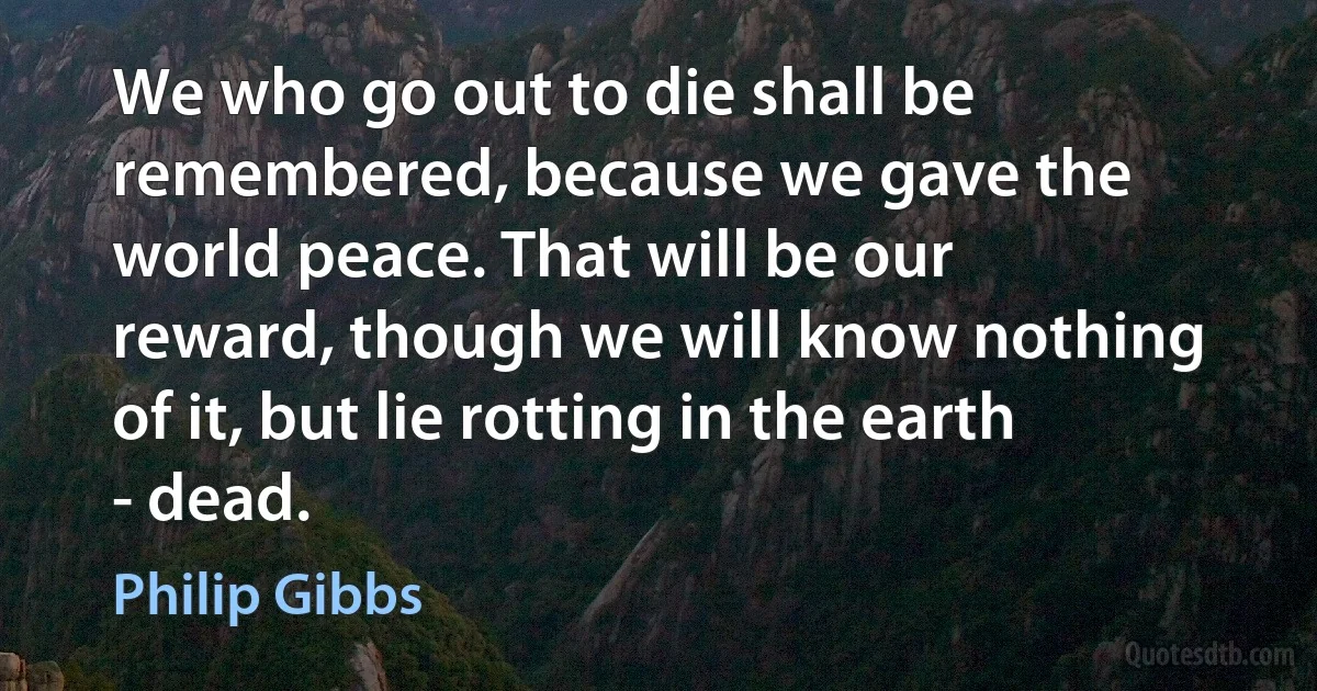 We who go out to die shall be remembered, because we gave the world peace. That will be our reward, though we will know nothing of it, but lie rotting in the earth - dead. (Philip Gibbs)