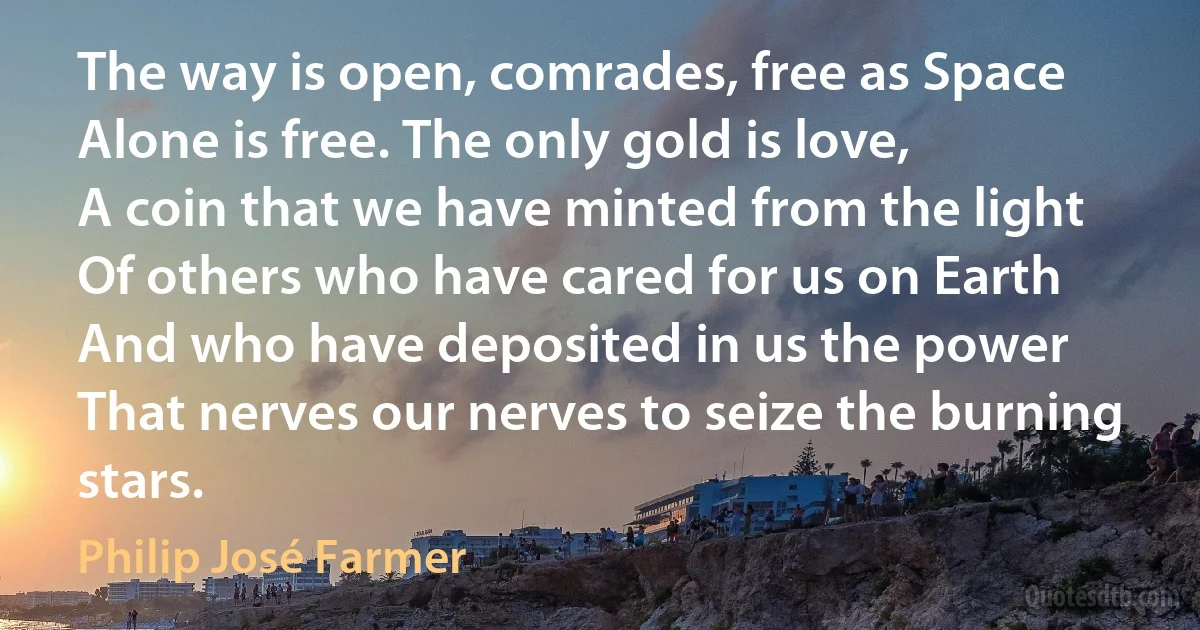 The way is open, comrades, free as Space
Alone is free. The only gold is love,
A coin that we have minted from the light
Of others who have cared for us on Earth
And who have deposited in us the power
That nerves our nerves to seize the burning stars. (Philip José Farmer)