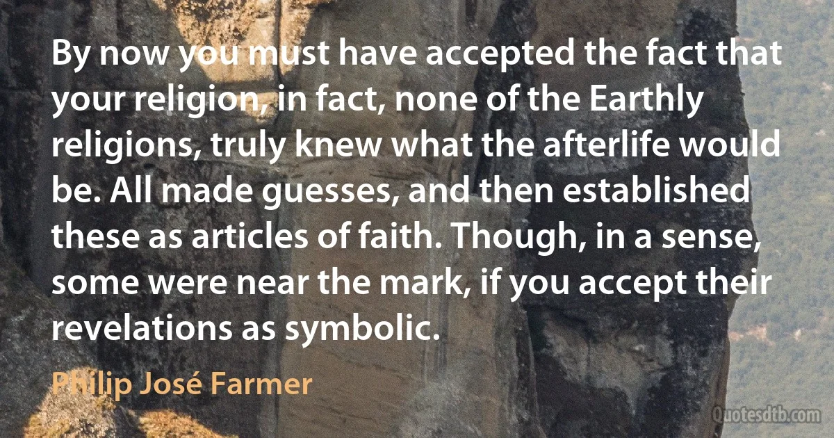 By now you must have accepted the fact that your religion, in fact, none of the Earthly religions, truly knew what the afterlife would be. All made guesses, and then established these as articles of faith. Though, in a sense, some were near the mark, if you accept their revelations as symbolic. (Philip José Farmer)