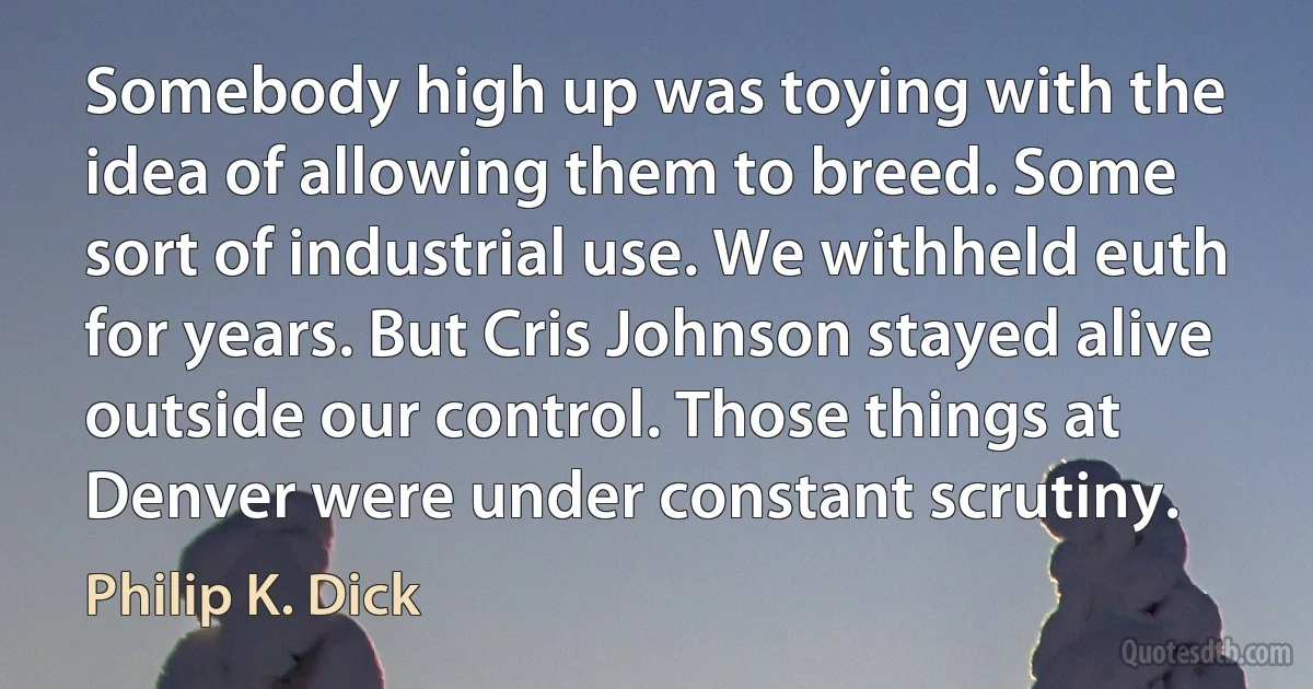 Somebody high up was toying with the idea of allowing them to breed. Some sort of industrial use. We withheld euth for years. But Cris Johnson stayed alive outside our control. Those things at Denver were under constant scrutiny. (Philip K. Dick)