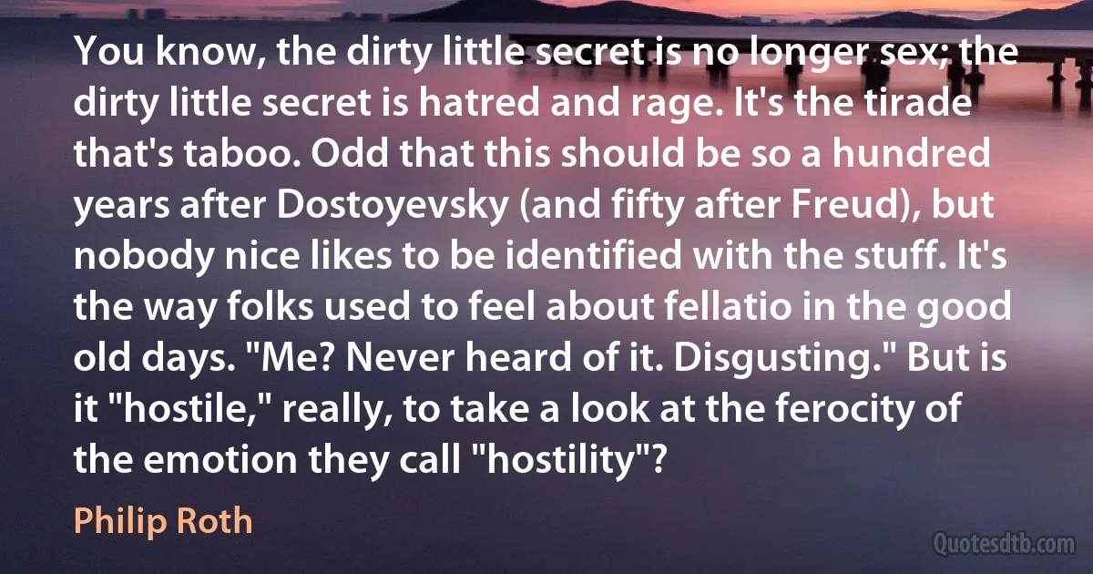 You know, the dirty little secret is no longer sex; the dirty little secret is hatred and rage. It's the tirade that's taboo. Odd that this should be so a hundred years after Dostoyevsky (and fifty after Freud), but nobody nice likes to be identified with the stuff. It's the way folks used to feel about fellatio in the good old days. "Me? Never heard of it. Disgusting." But is it "hostile," really, to take a look at the ferocity of the emotion they call "hostility"? (Philip Roth)