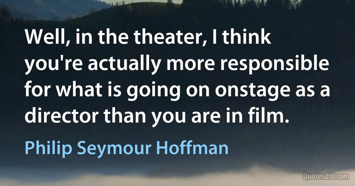 Well, in the theater, I think you're actually more responsible for what is going on onstage as a director than you are in film. (Philip Seymour Hoffman)