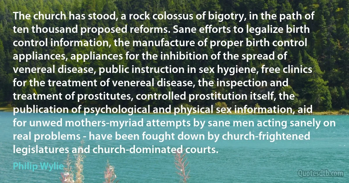 The church has stood, a rock colossus of bigotry, in the path of ten thousand proposed reforms. Sane efforts to legalize birth control information, the manufacture of proper birth control appliances, appliances for the inhibition of the spread of venereal disease, public instruction in sex hygiene, free clinics for the treatment of venereal disease, the inspection and treatment of prostitutes, controlled prostitution itself, the publication of psychological and physical sex information, aid for unwed mothers-myriad attempts by sane men acting sanely on real problems - have been fought down by church-frightened legislatures and church-dominated courts. (Philip Wylie)