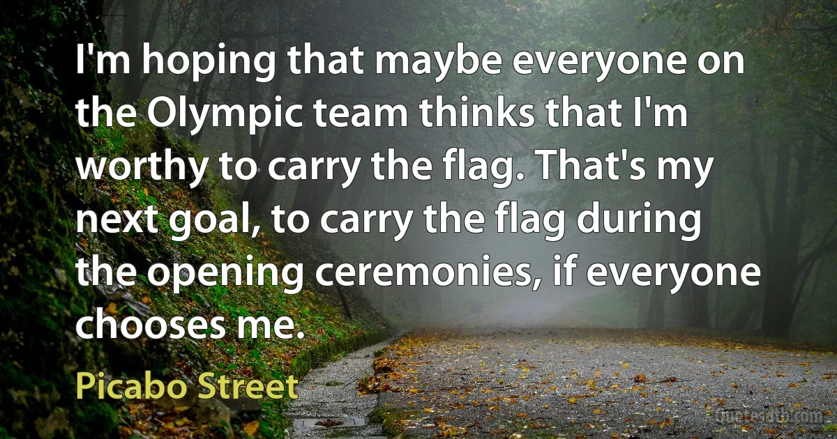 I'm hoping that maybe everyone on the Olympic team thinks that I'm worthy to carry the flag. That's my next goal, to carry the flag during the opening ceremonies, if everyone chooses me. (Picabo Street)