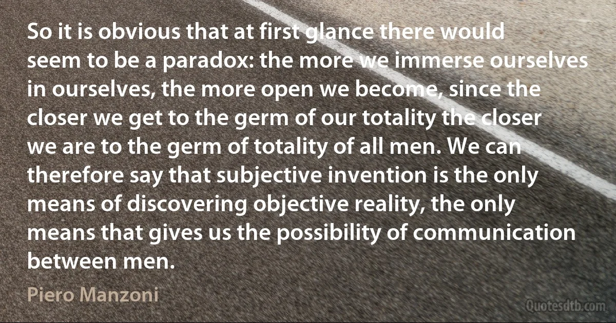 So it is obvious that at first glance there would seem to be a paradox: the more we immerse ourselves in ourselves, the more open we become, since the closer we get to the germ of our totality the closer we are to the germ of totality of all men. We can therefore say that subjective invention is the only means of discovering objective reality, the only means that gives us the possibility of communication between men. (Piero Manzoni)