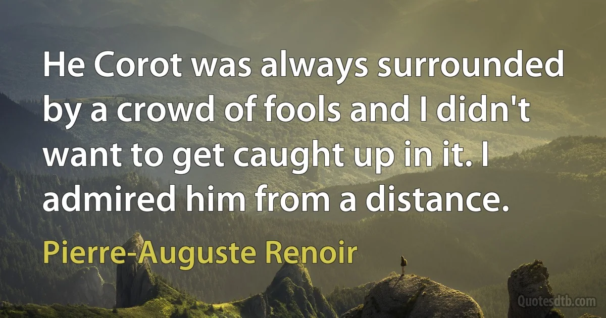 He Corot was always surrounded by a crowd of fools and I didn't want to get caught up in it. I admired him from a distance. (Pierre-Auguste Renoir)