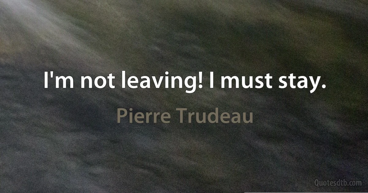 I'm not leaving! I must stay. (Pierre Trudeau)