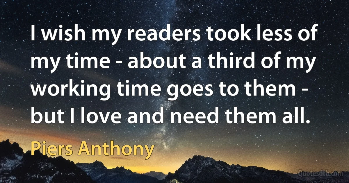 I wish my readers took less of my time - about a third of my working time goes to them - but I love and need them all. (Piers Anthony)