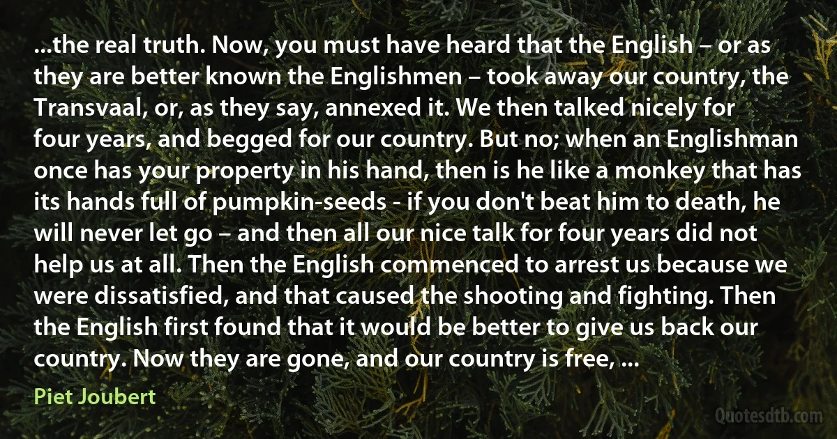 ...the real truth. Now, you must have heard that the English – or as they are better known the Englishmen – took away our country, the Transvaal, or, as they say, annexed it. We then talked nicely for four years, and begged for our country. But no; when an Englishman once has your property in his hand, then is he like a monkey that has its hands full of pumpkin-seeds - if you don't beat him to death, he will never let go – and then all our nice talk for four years did not help us at all. Then the English commenced to arrest us because we were dissatisfied, and that caused the shooting and fighting. Then the English first found that it would be better to give us back our country. Now they are gone, and our country is free, ... (Piet Joubert)