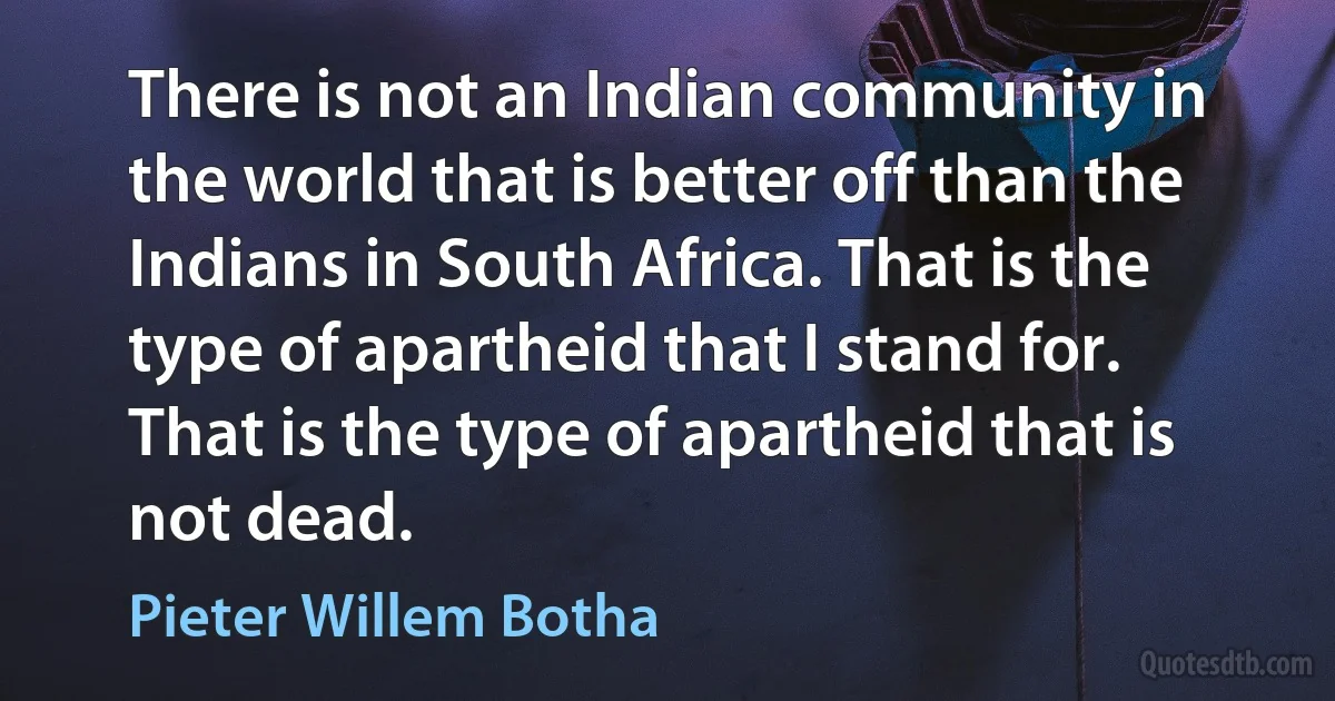 There is not an Indian community in the world that is better off than the Indians in South Africa. That is the type of apartheid that I stand for. That is the type of apartheid that is not dead. (Pieter Willem Botha)