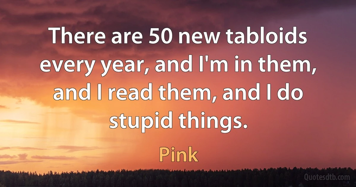 There are 50 new tabloids every year, and I'm in them, and I read them, and I do stupid things. (Pink)