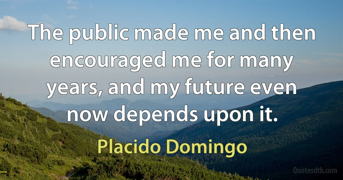 The public made me and then encouraged me for many years, and my future even now depends upon it. (Placido Domingo)