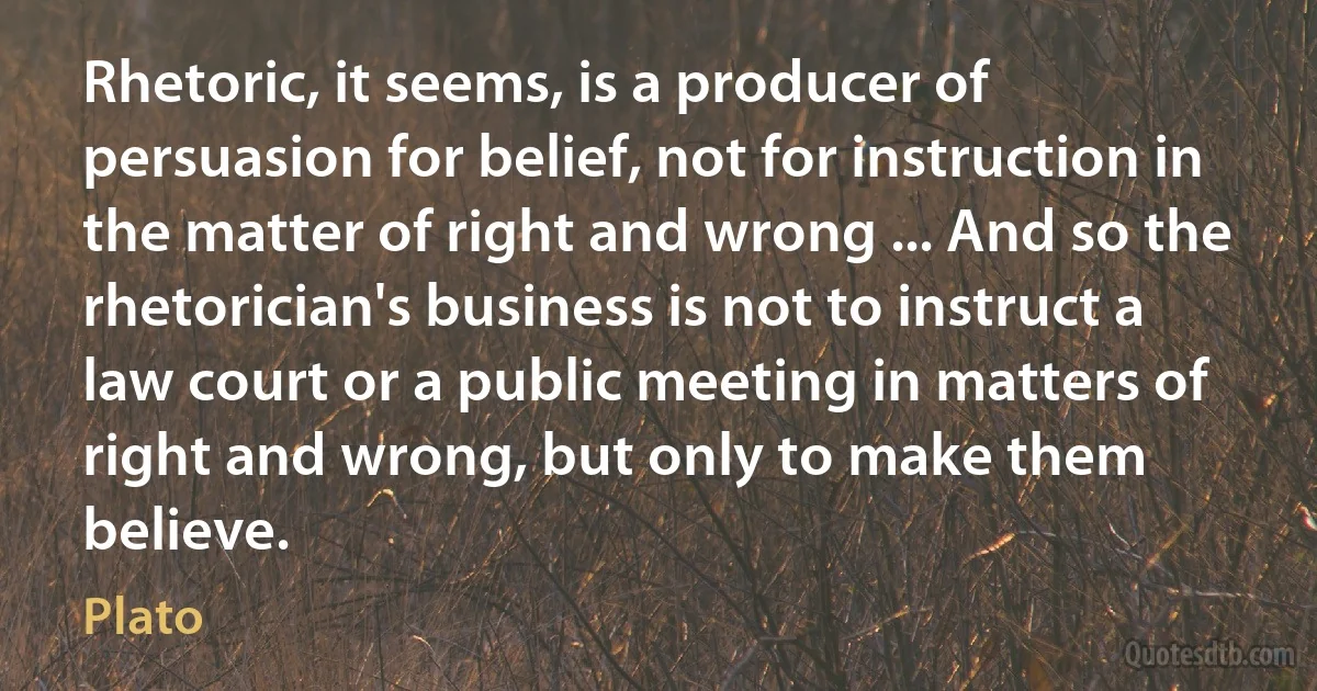 Rhetoric, it seems, is a producer of persuasion for belief, not for instruction in the matter of right and wrong ... And so the rhetorician's business is not to instruct a law court or a public meeting in matters of right and wrong, but only to make them believe. (Plato)