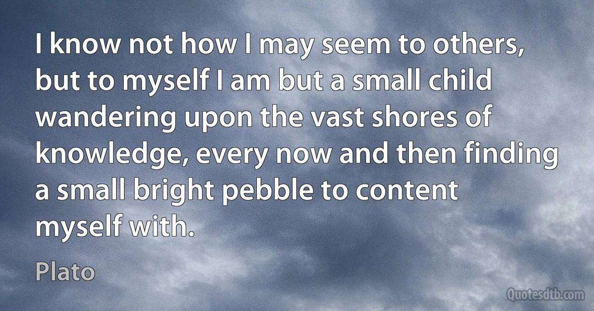 I know not how I may seem to others, but to myself I am but a small child wandering upon the vast shores of knowledge, every now and then finding a small bright pebble to content myself with. (Plato)