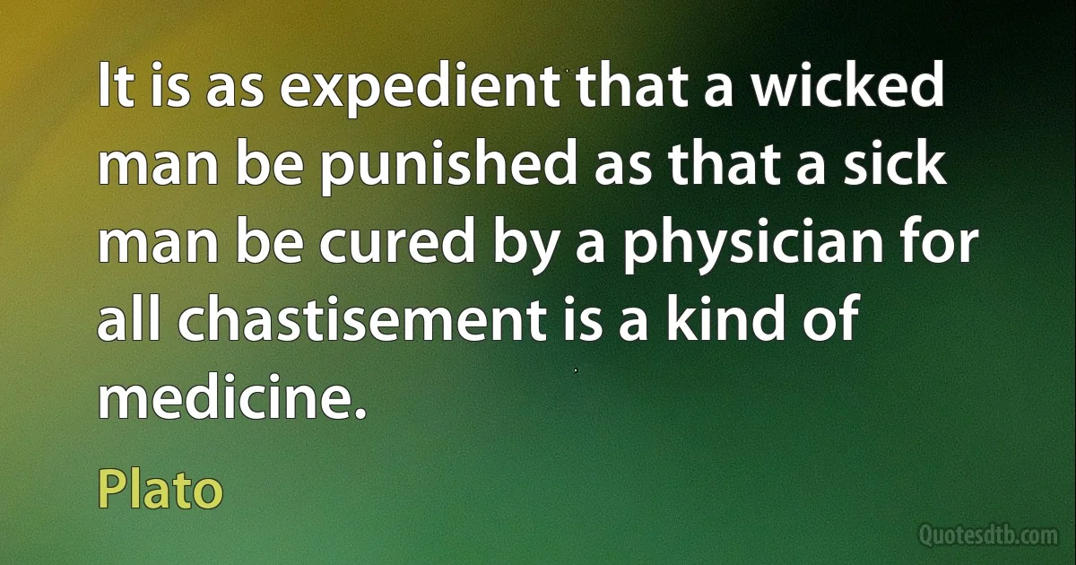 It is as expedient that a wicked man be punished as that a sick man be cured by a physician for all chastisement is a kind of medicine. (Plato)