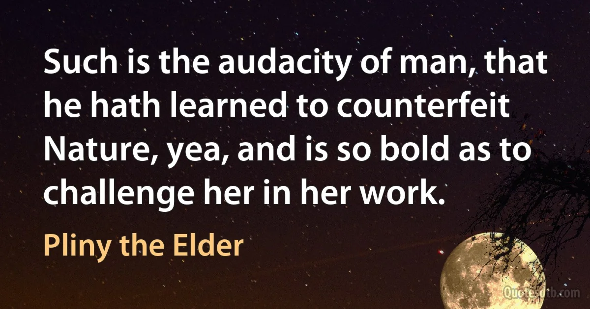 Such is the audacity of man, that he hath learned to counterfeit Nature, yea, and is so bold as to challenge her in her work. (Pliny the Elder)