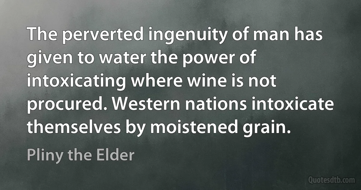 The perverted ingenuity of man has given to water the power of intoxicating where wine is not procured. Western nations intoxicate themselves by moistened grain. (Pliny the Elder)