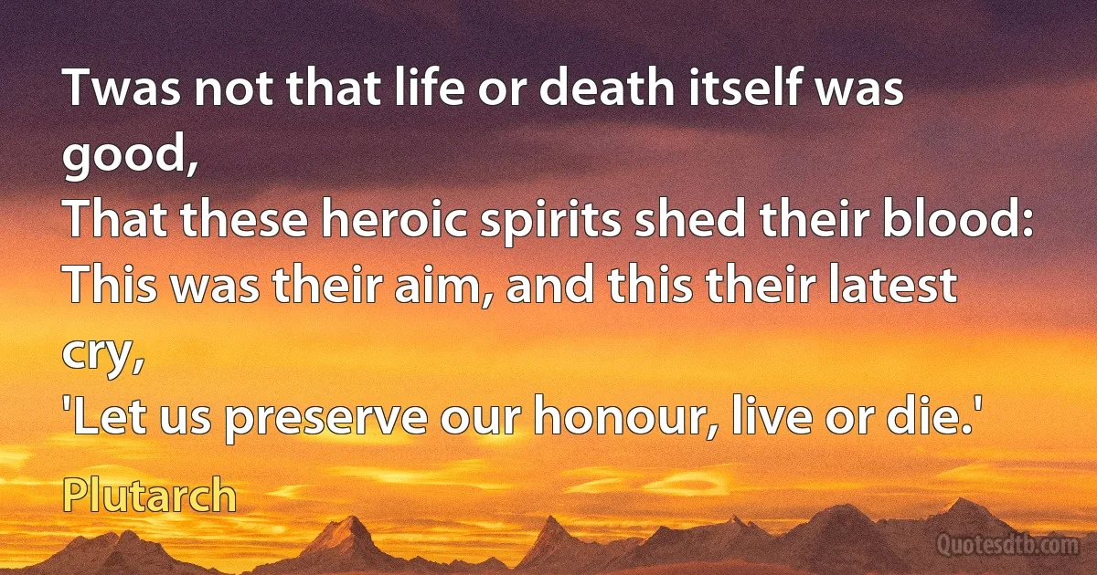 Twas not that life or death itself was good,
That these heroic spirits shed their blood:
This was their aim, and this their latest cry,
'Let us preserve our honour, live or die.' (Plutarch)