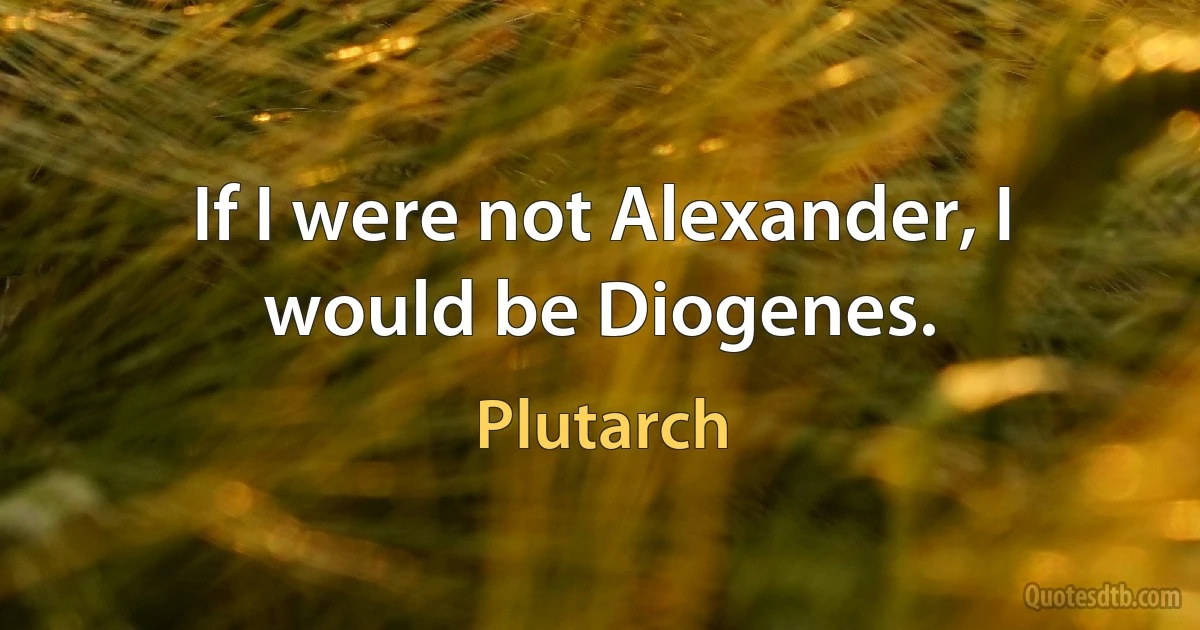 If I were not Alexander, I would be Diogenes. (Plutarch)