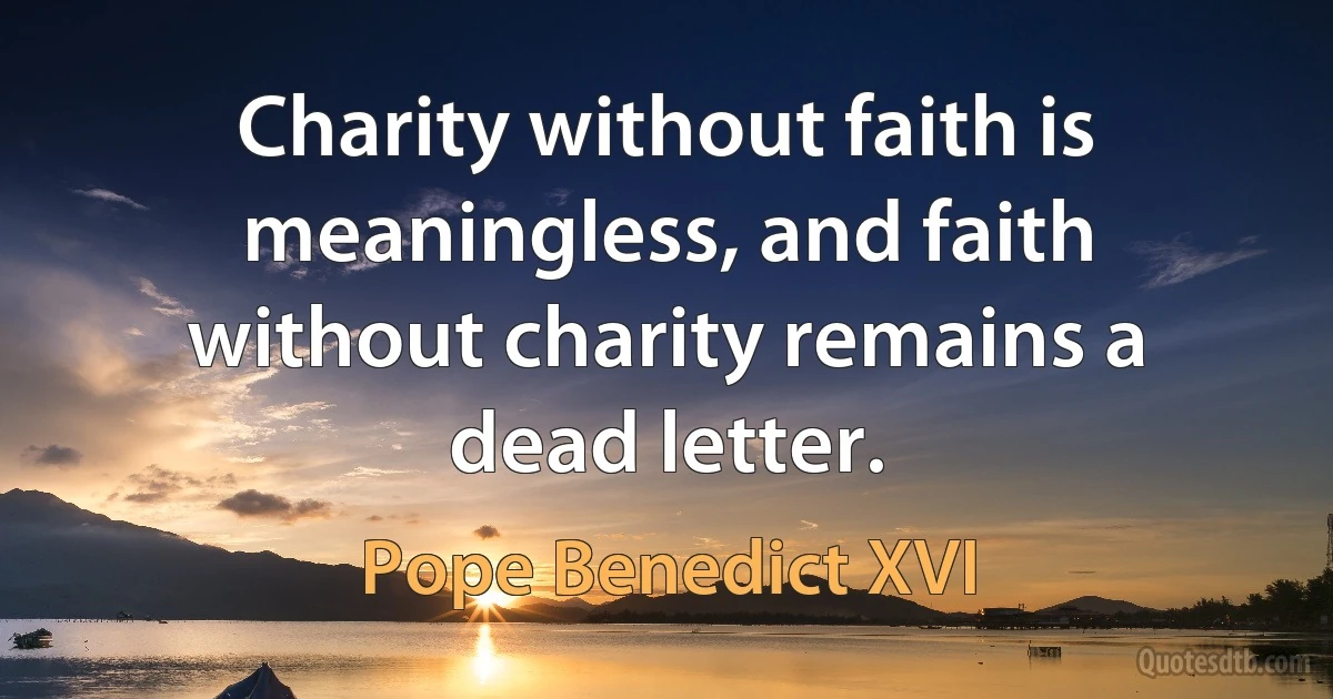 Charity without faith is meaningless, and faith without charity remains a dead letter. (Pope Benedict XVI)