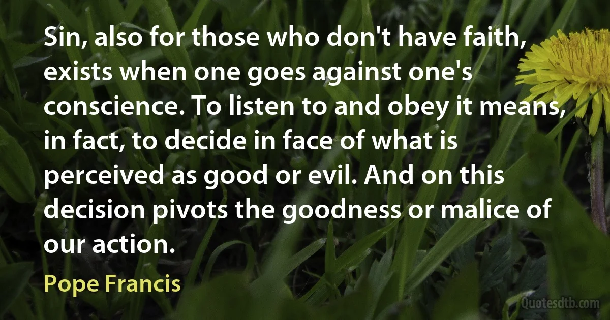 Sin, also for those who don't have faith, exists when one goes against one's conscience. To listen to and obey it means, in fact, to decide in face of what is perceived as good or evil. And on this decision pivots the goodness or malice of our action. (Pope Francis)