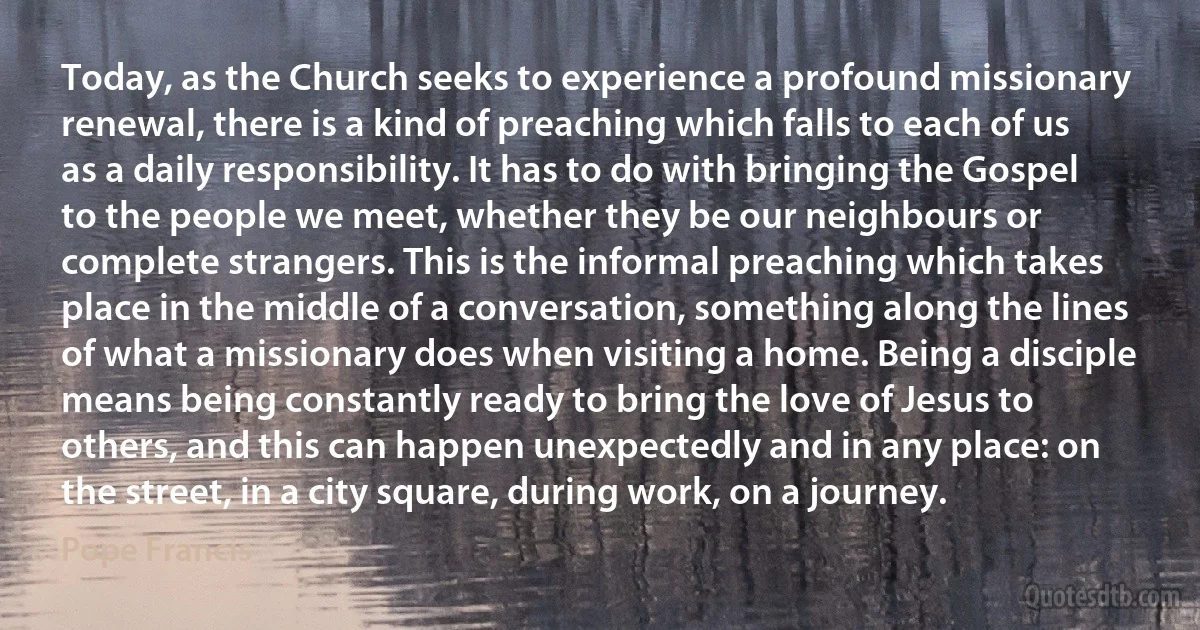 Today, as the Church seeks to experience a profound missionary renewal, there is a kind of preaching which falls to each of us as a daily responsibility. It has to do with bringing the Gospel to the people we meet, whether they be our neighbours or complete strangers. This is the informal preaching which takes place in the middle of a conversation, something along the lines of what a missionary does when visiting a home. Being a disciple means being constantly ready to bring the love of Jesus to others, and this can happen unexpectedly and in any place: on the street, in a city square, during work, on a journey. (Pope Francis)