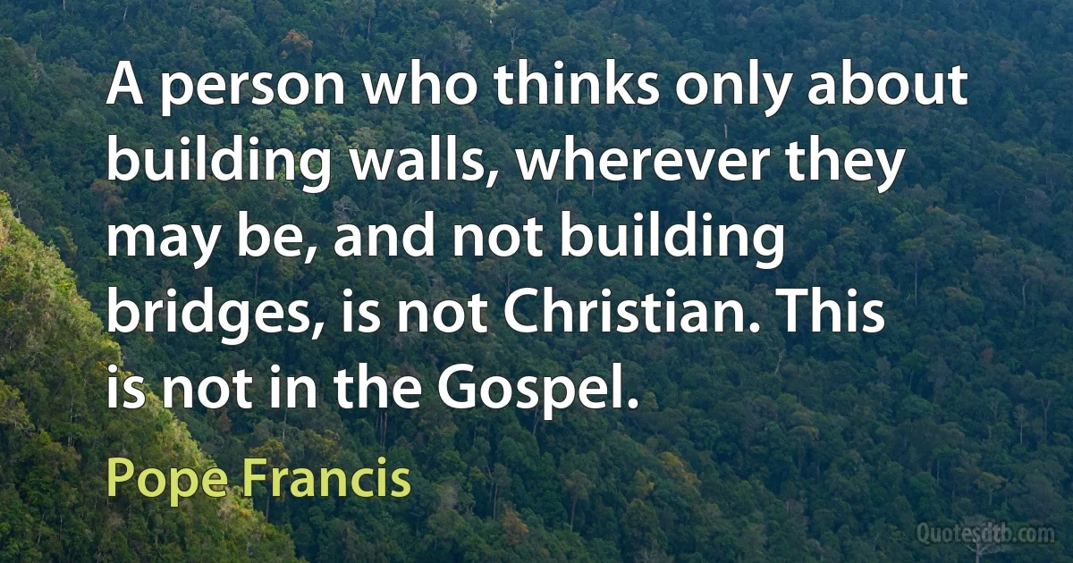 A person who thinks only about building walls, wherever they may be, and not building bridges, is not Christian. This is not in the Gospel. (Pope Francis)