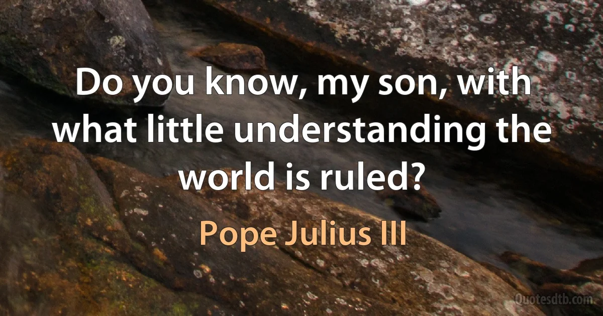 Do you know, my son, with what little understanding the world is ruled? (Pope Julius III)