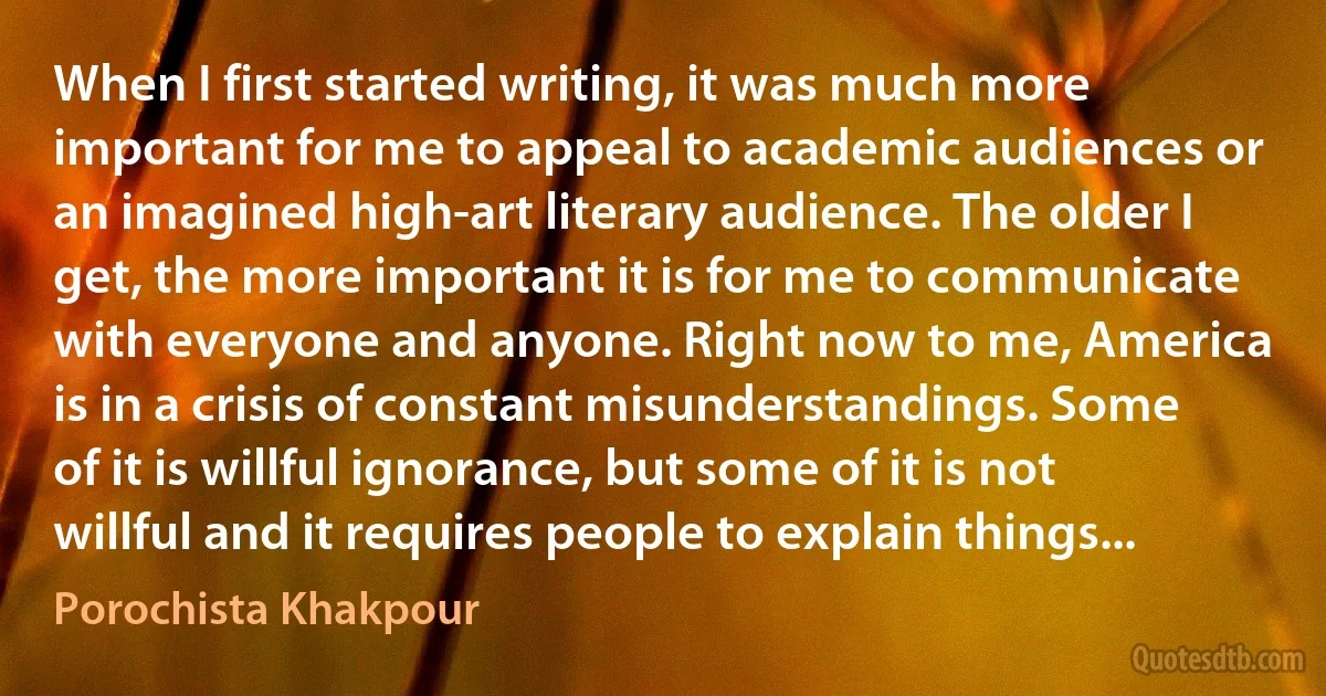 When I first started writing, it was much more important for me to appeal to academic audiences or an imagined high-art literary audience. The older I get, the more important it is for me to communicate with everyone and anyone. Right now to me, America is in a crisis of constant misunderstandings. Some of it is willful ignorance, but some of it is not willful and it requires people to explain things... (Porochista Khakpour)